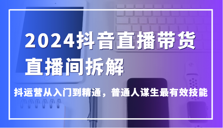 2024抖音直播带货直播间拆解，抖运营从入门到精通，普通人谋生最有效技能